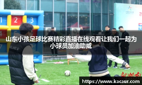 山东小孩足球比赛精彩直播在线观看让我们一起为小球员加油助威