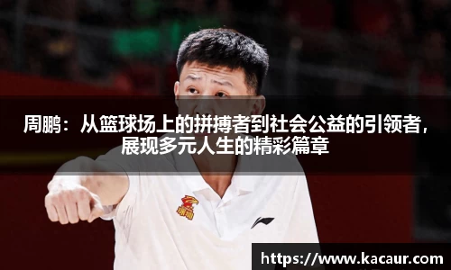 周鹏：从篮球场上的拼搏者到社会公益的引领者，展现多元人生的精彩篇章